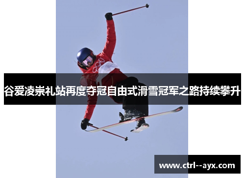 谷爱凌崇礼站再度夺冠自由式滑雪冠军之路持续攀升