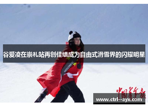 谷爱凌在崇礼站再创佳绩成为自由式滑雪界的闪耀明星