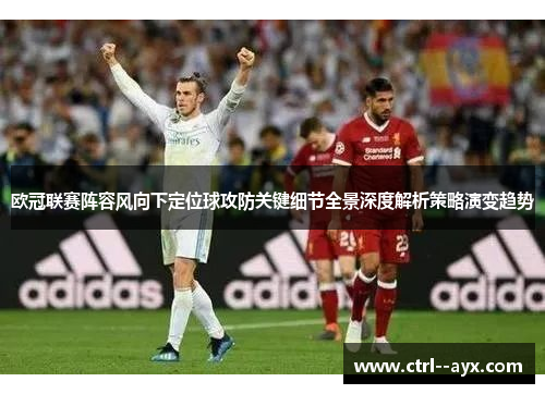 欧冠联赛阵容风向下定位球攻防关键细节全景深度解析策略演变趋势