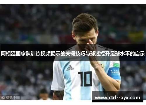 阿根廷国家队训练视频揭示的关键技巧与球迷提升足球水平的启示
