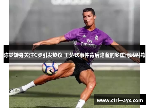 陈梦转身关注C罗引发热议 王楚钦事件背后隐藏的多重情感纠葛