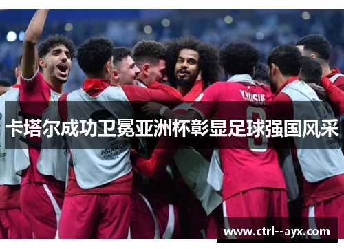 卡塔尔成功卫冕亚洲杯彰显足球强国风采