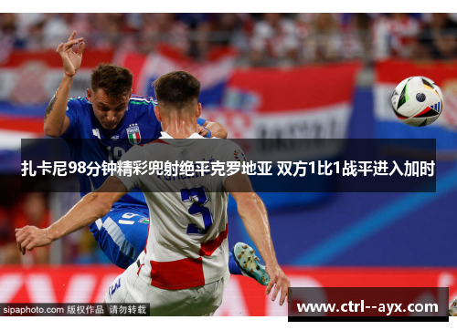 扎卡尼98分钟精彩兜射绝平克罗地亚 双方1比1战平进入加时