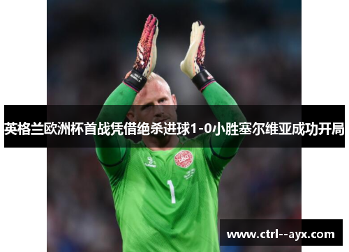 英格兰欧洲杯首战凭借绝杀进球1-0小胜塞尔维亚成功开局