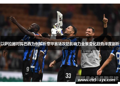 以萨拉赫对阵巴西为例解析意甲赛场攻防影响力全景变化趋势深度剖析