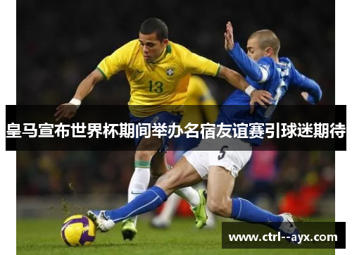 皇马宣布世界杯期间举办名宿友谊赛引球迷期待